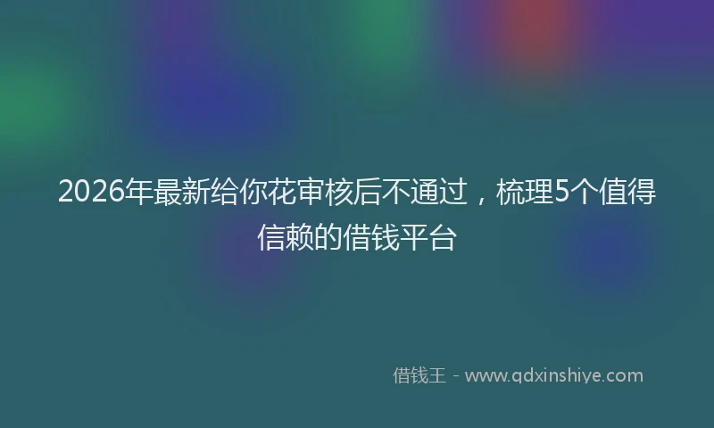2026年最新给你花审核后不通过，梳理5个值得信赖的借钱平台