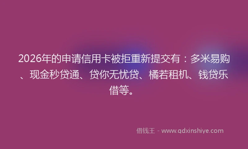 2026年的申请信用卡被拒重新提交有：多米易购、现金秒贷通、贷你无忧贷、橘若租机、钱贷乐借等。
