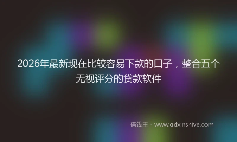 2026年最新现在比较容易下款的口子，整合五个无视评分的贷款软件