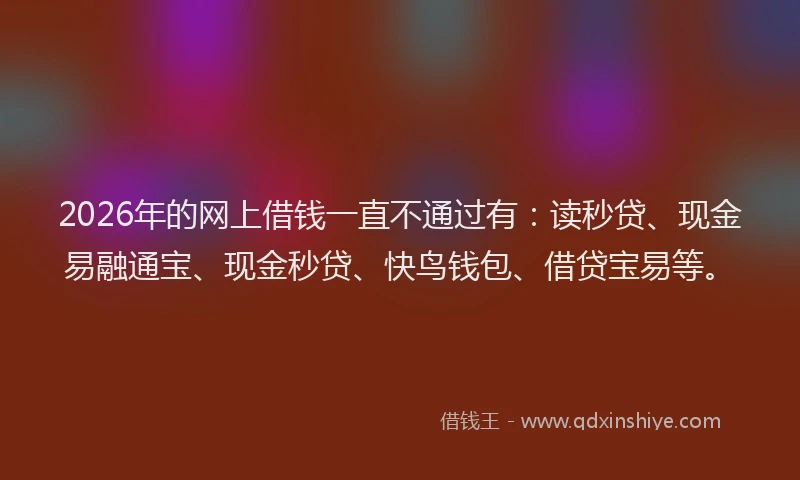2026年的网上借钱一直不通过有：读秒贷、现金易融通宝、现金秒贷、快鸟钱包、借贷宝易等。