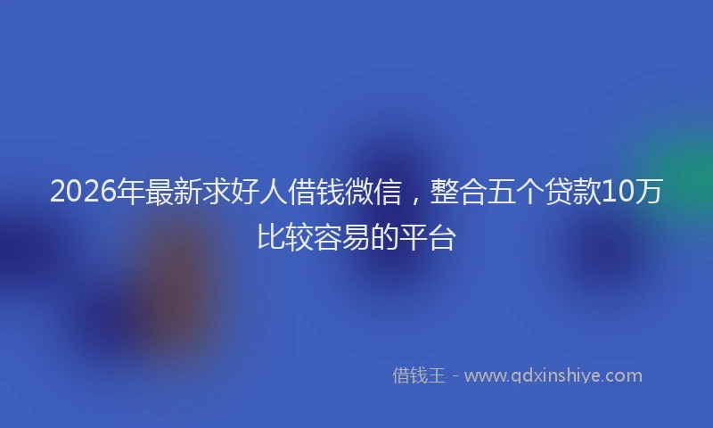2026年最新求好人借钱微信，整合五个贷款10万比较容易的平台