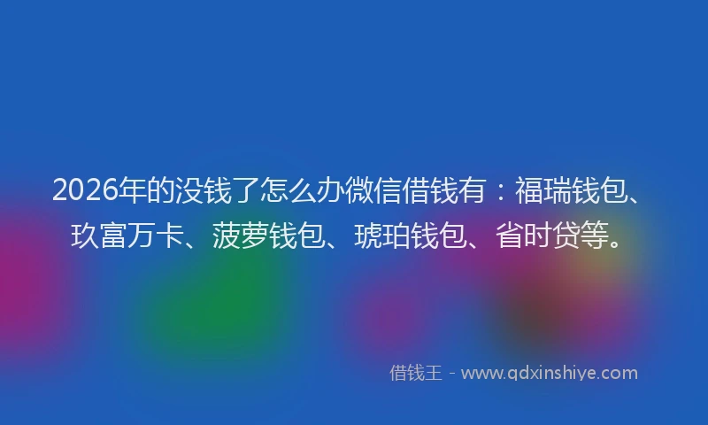 2026年的没钱了怎么办微信借钱有：福瑞钱包、玖富万卡、菠萝钱包、琥珀钱包、省时贷等。