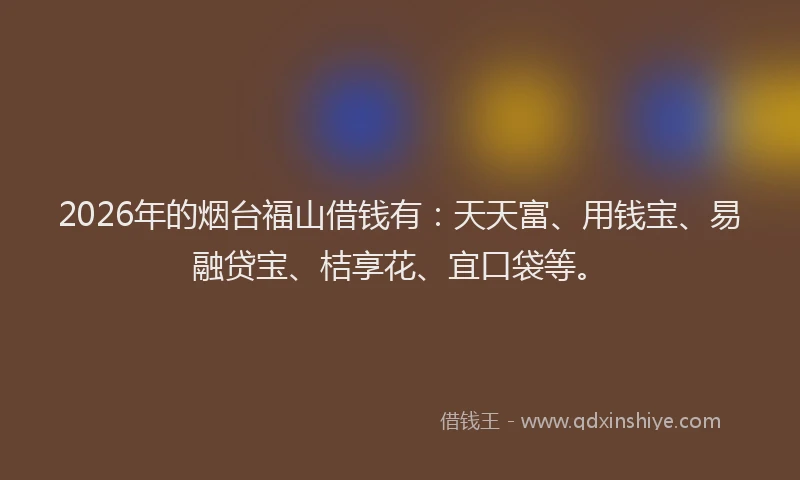 2026年的烟台福山借钱有：天天富、用钱宝、易融贷宝、桔享花、宜口袋等。