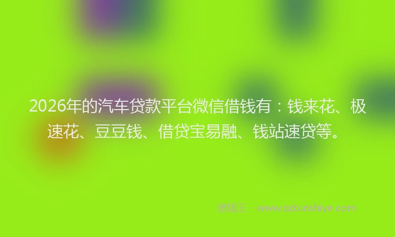 2026年的汽车贷款平台微信借钱有：钱来花、极速花、豆豆钱、借贷宝易融、钱站速贷等。