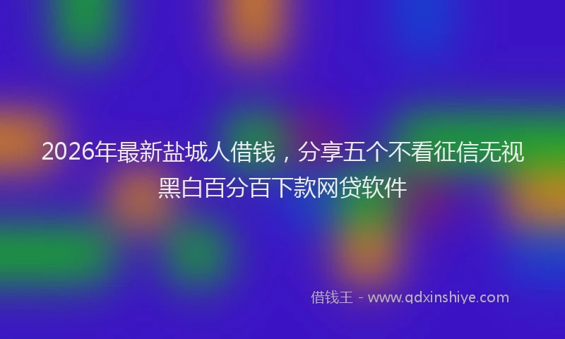 2026年最新盐城人借钱，分享五个不看征信无视黑白百分百下款网贷软件