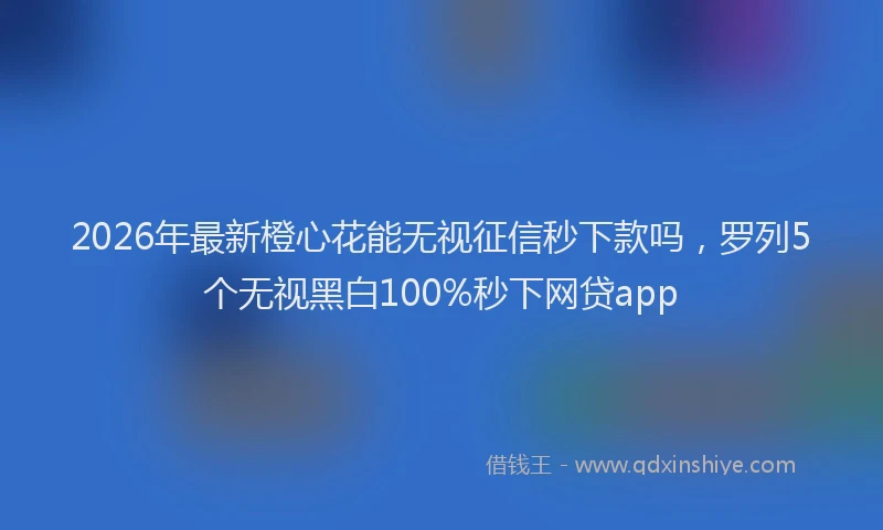 2026年最新橙心花能无视征信秒下款吗，罗列5个无视黑白100%秒下网贷app