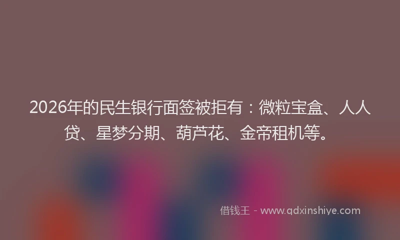 2026年的民生银行面签被拒有：微粒宝盒、人人贷、星梦分期、葫芦花、金帝租机等。