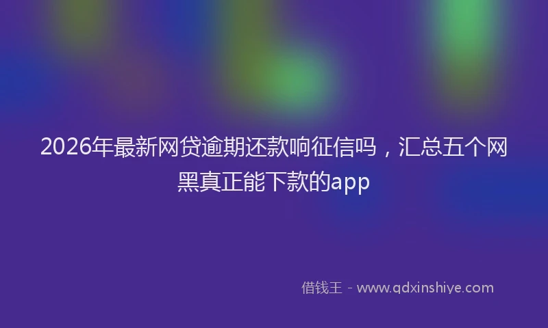 2026年最新网贷逾期还款响征信吗，汇总五个网黑真正能下款的app