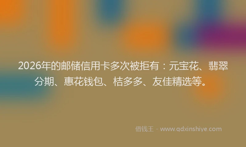 2026年的邮储信用卡多次被拒有：元宝花、翡翠分期、惠花钱包、桔多多、友佳精选等。