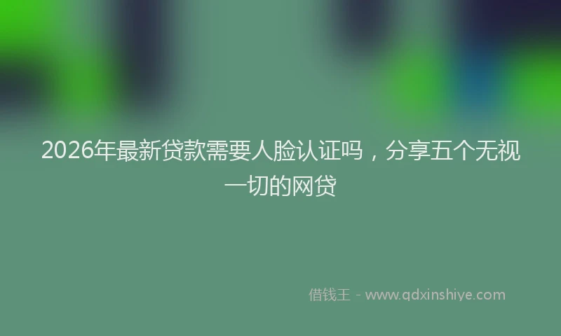 2026年最新贷款需要人脸认证吗，分享五个无视一切的网贷