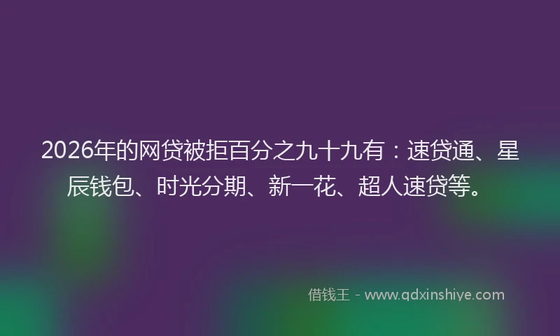 2026年的网贷被拒百分之九十九有：速贷通、星辰钱包、时光分期、新一花、超人速贷等。