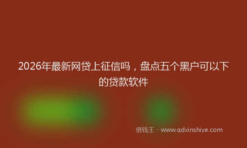 2026年最新网贷上征信吗，盘点五个黑户可以下的贷款软件