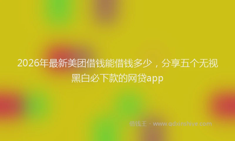 2026年最新美团借钱能借钱多少，分享五个无视黑白必下款的网贷app