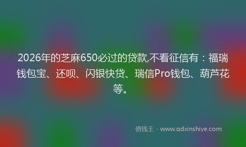 2026年的芝麻650必过的贷款,不看征信有：福瑞钱包宝、还呗、闪银快贷、瑞信Pro钱包、葫芦花等。
