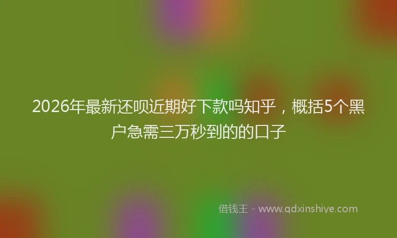 2026年最新还呗近期好下款吗知乎，概括5个黑户急需三万秒到的的口子