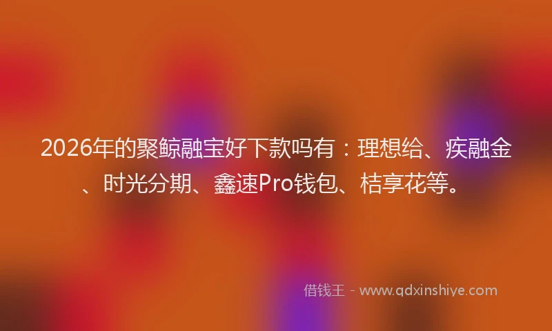 2026年的聚鲸融宝好下款吗有：理想给、疾融金、时光分期、鑫速Pro钱包、桔享花等。