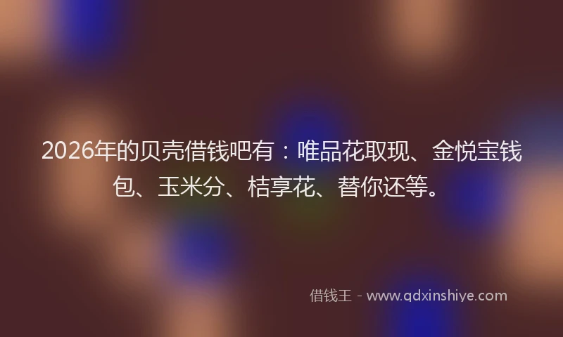 2026年的贝壳借钱吧有：唯品花取现、金悦宝钱包、玉米分、桔享花、替你还等。