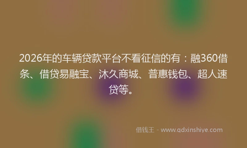 2026年的车辆贷款平台不看征信的有：融360借条、借贷易融宝、沐久商城、普惠钱包、超人速贷等。