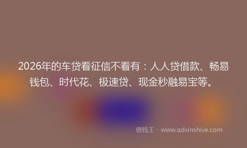 2026年的车贷看征信不看有：人人贷借款、畅易钱包、时代花、极速贷、现金秒融易宝等。