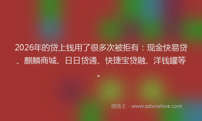 2026年的贷上钱用了很多次被拒有：现金快易贷、麒麟商城、日日贷通、快捷宝贷融、洋钱罐等。