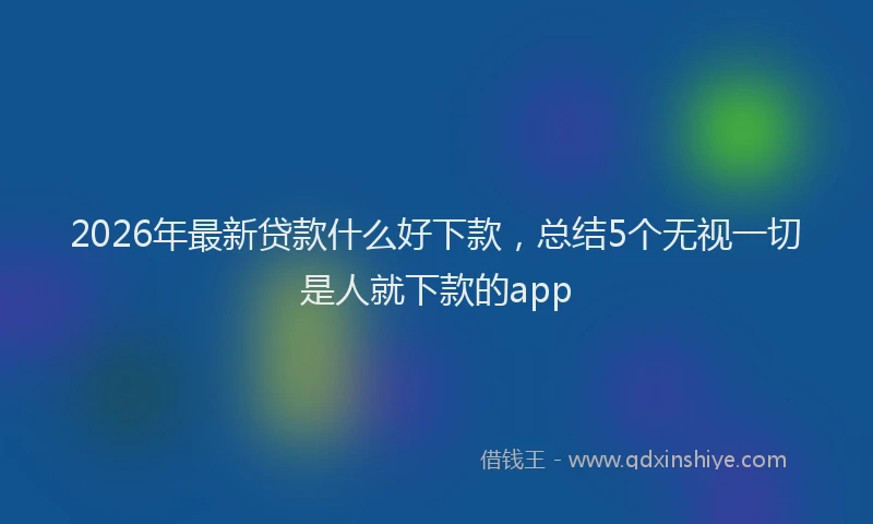2026年最新贷款什么好下款，总结5个无视一切是人就下款的app