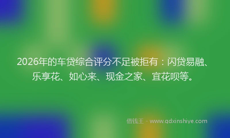 2026年的车贷综合评分不足被拒有：闪贷易融、乐享花、如心来、现金之家、宜花呗等。