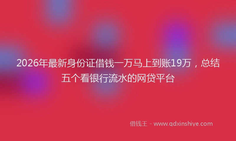 2026年最新身份证借钱一万马上到账19万，总结五个看银行流水的网贷平台