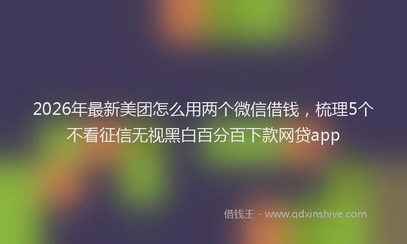 2026年最新美团怎么用两个微信借钱，梳理5个不看征信无视黑白百分百下款网贷app