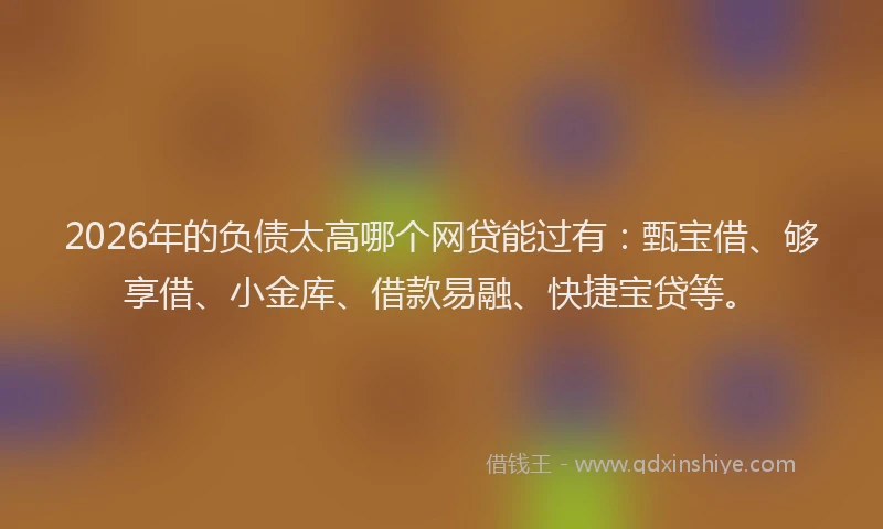 2026年的负债太高哪个网贷能过有：甄宝借、够享借、小金库、借款易融、快捷宝贷等。