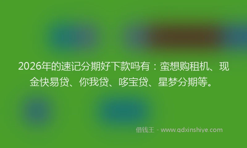 2026年的速记分期好下款吗有：蛮想购租机、现金快易贷、你我贷、哆宝贷、星梦分期等。