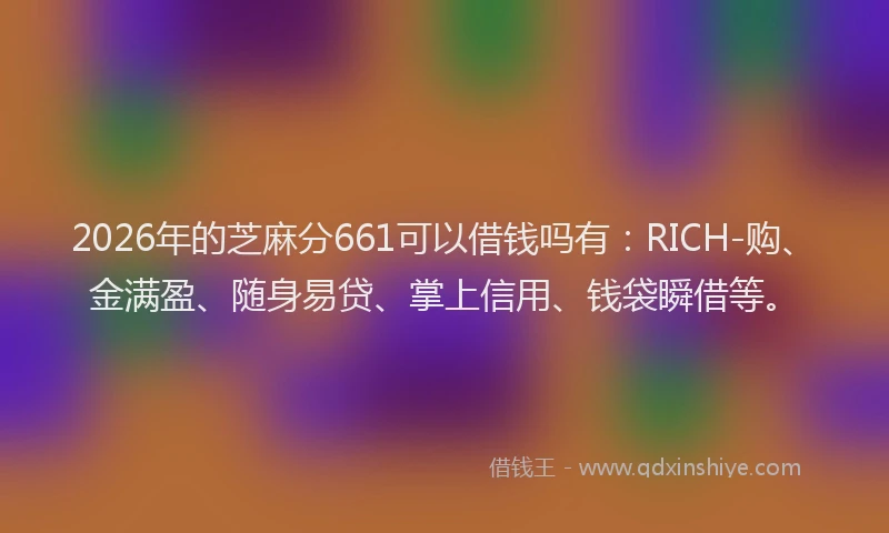 2026年的芝麻分661可以借钱吗有：RICH-购、金满盈、随身易贷、掌上信用、钱袋瞬借等。