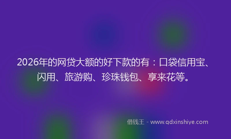 2026年的网贷大额的好下款的有：口袋信用宝、闪用、旅游购、珍珠钱包、享来花等。