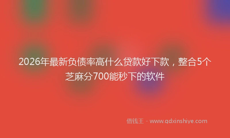 2026年最新负债率高什么贷款好下款，整合5个芝麻分700能秒下的软件