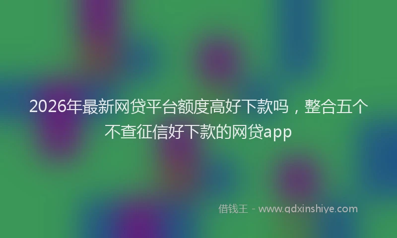 2026年最新网贷平台额度高好下款吗，整合五个不查征信好下款的网贷app