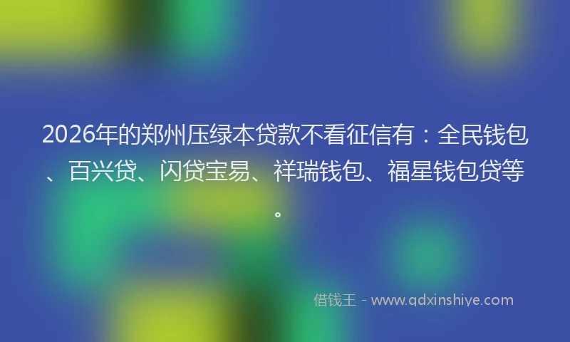 2026年的郑州压绿本贷款不看征信有：全民钱包、百兴贷、闪贷宝易、祥瑞钱包、福星钱包贷等。