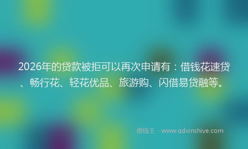 2026年的贷款被拒可以再次申请有：借钱花速贷、畅行花、轻花优品、旅游购、闪借易贷融等。