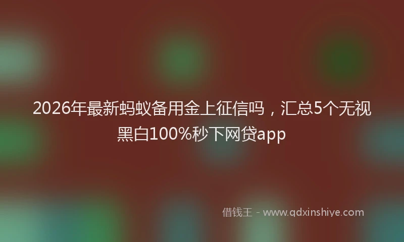 2026年最新蚂蚁备用金上征信吗，汇总5个无视黑白100%秒下网贷app