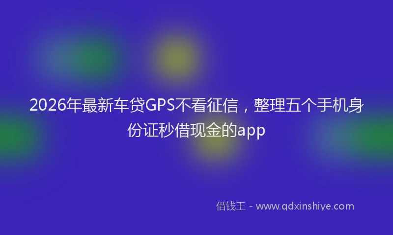 2026年最新车贷GPS不看征信，整理五个手机身份证秒借现金的app