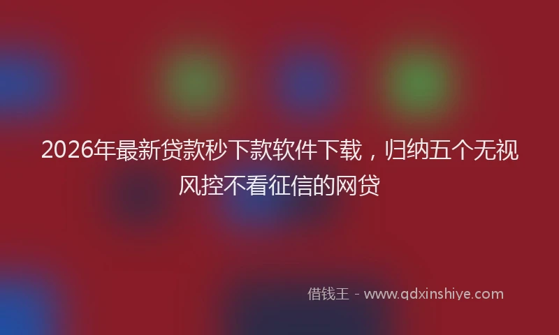 2026年最新贷款秒下款软件下载，归纳五个无视风控不看征信的网贷