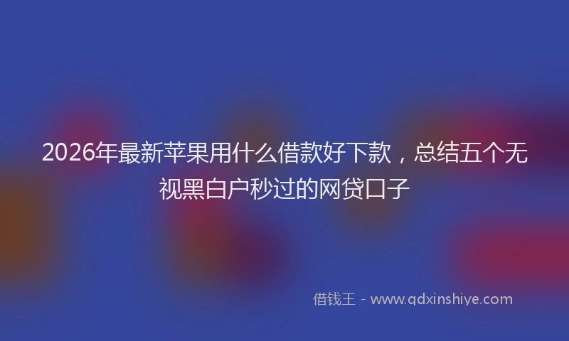 2026年最新苹果用什么借款好下款，总结五个无视黑白户秒过的网贷口子