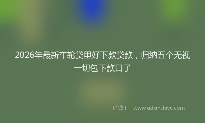 2026年最新车轮贷里好下款贷款，归纳五个无视一切包下款口子