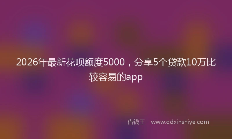 2026年最新花呗额度5000，分享5个贷款10万比较容易的app