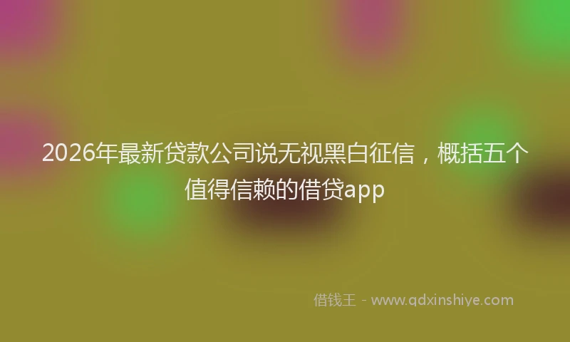 2026年最新贷款公司说无视黑白征信，概括五个值得信赖的借贷app