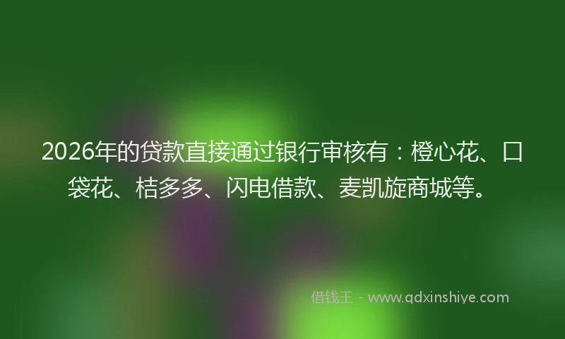 2026年的贷款直接通过银行审核有：橙心花、口袋花、桔多多、闪电借款、麦凯旋商城等。