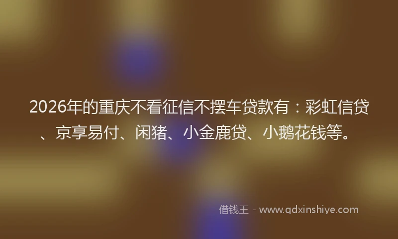2026年的重庆不看征信不摆车贷款有：彩虹信贷、京享易付、闲猪、小金鹿贷、小鹅花钱等。