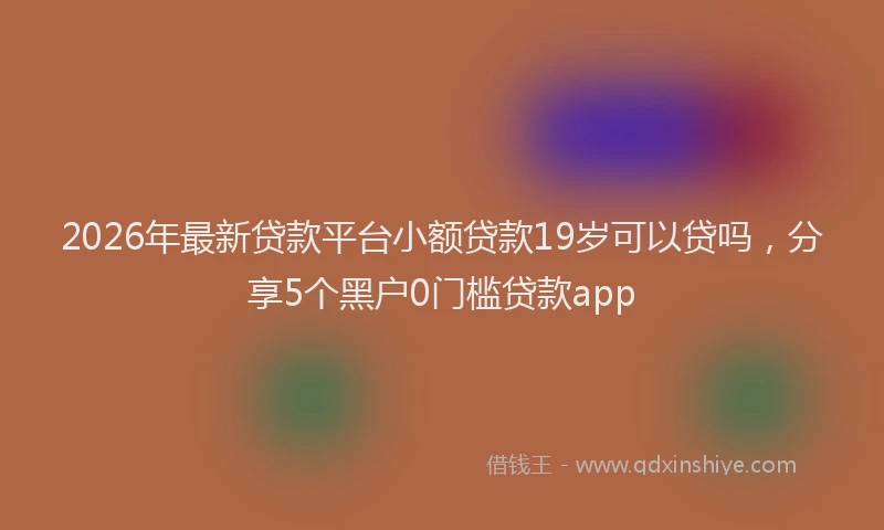 2026年最新贷款平台小额贷款19岁可以贷吗，分享5个黑户0门槛贷款app