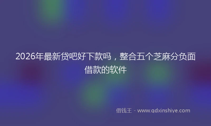 2026年最新贷吧好下款吗，整合五个芝麻分负面借款的软件