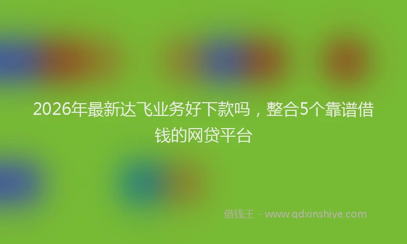 2026年最新达飞业务好下款吗，整合5个靠谱借钱的网贷平台