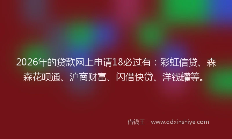 2026年的贷款网上申请18必过有：彩虹信贷、森森花呗通、沪商财富、闪借快贷、洋钱罐等。