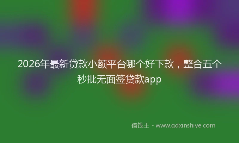2026年最新贷款小额平台哪个好下款，整合五个秒批无面签贷款app